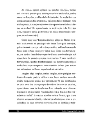 As crianças amam os lápis e as canetas coloridas, papéis
em tamanho grande para serem pintados e rabiscados, assim
como os desenhos e a liberdade de fantasiar. Se ainda tiverem
companhia para tais aventuras, então muitas se realizam com
muito pouco. Então por que você não aproveita tudo isso a fa-
vor de ambos? Do aprendizado, da motivação e da diversão
dela, enquanto ainda pode tornar as coisas mais fáceis e ale-
gres para si mesmo(a).
Como fazer isso? É muito simples: utilize os Mapas Men-
tais. Não precisa se preocupar em saber fazer para começar,
primeiro você começa e depois que estiver colhendo os resul-
tados com certeza vai querer saber mais sobre essa ferramen-
ta, até acabar descobrindo que é utilizada desde crianças até
executivos de grandes grupos empresarias. É uma excelente
ferramenta de gestão de informações e de desenvolvimento do
raciocínio, enquanto possui uma estrutura valiosa para absor-
ver a atenção e melhorar a qualidade da memória.
Imagine algo simples, muito simples, que qualquer pro-
fessor de escola poderia utilizar a seu favor, embora normal-
mente desperdice apenas por ignorância: "O que aconteceria
se cada uma das crianças que desenham durante os estudos,
aproveitasse essa inclinação ou dom naturais para elaborar
ilustrações ou desenhos relacionados com a fixação dos con-
teúdos da aula?" E se todas aquelas cores e formas, que tanto
atraem a atenção infantil, estivessem relacionadas com a ne-
cessidade de seus cérebros representarem os conteúdos tam-
91 http://www.idph.com.br
 