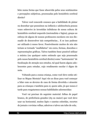 bém numa forma que fosse absorvida pelos seus sentimentos
e percepções subjetivas, processadas pelo hemisfério cerebral
direito?
Talvez você concorde conosco que a habilidade de pintar
ou desenhar que possuímos na infância e adolescência poucas
vezes sobrevive às investidas inibidoras de nossa cultura de
hemisfério cerebral esquerdo (racionalista e lógica), graças ao
esforço de alguns de nossos professores escolares em nos dis-
suadir de desenvolver tais competências... E se isso pudesse
ser utilizado à nosso favor. Possivelmente muitos de nós não
teriam se tornado "analfabetos" em cores, formas, desenhos e
representações gráficas. Talvez também fosse possível utilizar
a música (ou qualquer outro estímulo que seja processado
pelo nosso hemisfério cerebral direito) como "instrumento" de
focalização de atenção nos estudos, tal qual fazem alguns ado-
lescentes para estudar, cujo rendimento escolar é digno de
nota.
Voltando para a nossa criança, como você deve então uti-
lizar os Mapas Mentais? Aqui vão as dicas para você começar
a lidar com os deveres de casa de forma divertida e atraente
para as crianças e também para si, quem sabe, já que nunca é
tarde para resgatarmos nossas habilidades adormecidas:
Você vai precisar do seguinte material: folhas de papel
branco, de preferência grandes (A3 ou maior) que você deve
usar na horizontal, muitos lápis e canetas coloridas, recortes
de jornais e revistas velhas, adesivos e talvez um tubo de cola;
92 http://www.idph.com.br
 