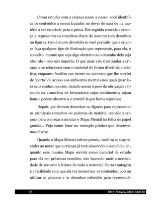 Como estudar com a criança passo a passo: você identifi-
ca os conteúdos a serem tratados no dever de casa ou na ma-
téria a ser estudada para a prova. Em seguida convida a crian-
ça a representar os conceitos-chave do assunto com desenhos
ou figuras. Isso é muito divertido se você permitir que a crian-
ça faça qualquer tipo de ilustração que represente, para ela, o
conceito, mesmo que seja algo abstrato ou o desenho dela seja
absurdo - isso não importa. O que mais vale é estimular a cri-
ança a se relacionar com o material de forma divertida e cria-
tiva, enquanto focaliza sua mente no contexto que lhe servirá
de "porta" de acesso aos ambientes mentais nos quais guarda-
rá seus conhecimentos, tirando assim o peso da obrigação e fi-
cando na atmosfera de brincadeira cujos sentimentos sejam
bons e podem absorve-a e entretê-la por horas seguidas;
Depois que tiverem desenhos ou figuras para representar
os principais conceitos ou palavras da matéria, convide a cri-
ança para começar a montar o Mapa Mental na folha de papel
grande... Veja como fazer no exemplo prático que descreve-
mos abaixo.
Quando o Mapa Mental estiver pronto, você irá se surpre-
ender ao notar que a criança já terá absorvido o conteúdo, en-
quanto esse mesmo Mapa servirá como material de estudo
para ela em próximas ocasiões, não havendo mais a necessi-
dade de recorrer a leitura de todo o material. Outra vantagem
é a facilidade com que ela vai memorizar os conteúdos, pois ao
utilizar as palavras e os desenhos coloridos para representá-
93 http://www.idph.com.br
 