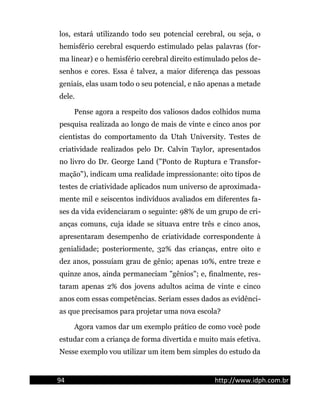 los, estará utilizando todo seu potencial cerebral, ou seja, o
hemisfério cerebral esquerdo estimulado pelas palavras (for-
ma linear) e o hemisfério cerebral direito estimulado pelos de-
senhos e cores. Essa é talvez, a maior diferença das pessoas
geniais, elas usam todo o seu potencial, e não apenas a metade
dele.
Pense agora a respeito dos valiosos dados colhidos numa
pesquisa realizada ao longo de mais de vinte e cinco anos por
cientistas do comportamento da Utah University. Testes de
criatividade realizados pelo Dr. Calvin Taylor, apresentados
no livro do Dr. George Land ("Ponto de Ruptura e Transfor-
mação"), indicam uma realidade impressionante: oito tipos de
testes de criatividade aplicados num universo de aproximada-
mente mil e seiscentos indivíduos avaliados em diferentes fa-
ses da vida evidenciaram o seguinte: 98% de um grupo de cri-
anças comuns, cuja idade se situava entre três e cinco anos,
apresentaram desempenho de criatividade correspondente à
genialidade; posteriormente, 32% das crianças, entre oito e
dez anos, possuíam grau de gênio; apenas 10%, entre treze e
quinze anos, ainda permaneciam "gênios"; e, finalmente, res-
taram apenas 2% dos jovens adultos acima de vinte e cinco
anos com essas competências. Seriam esses dados as evidênci-
as que precisamos para projetar uma nova escola?
Agora vamos dar um exemplo prático de como você pode
estudar com a criança de forma divertida e muito mais efetiva.
Nesse exemplo vou utilizar um item bem simples do estudo da
94 http://www.idph.com.br
 