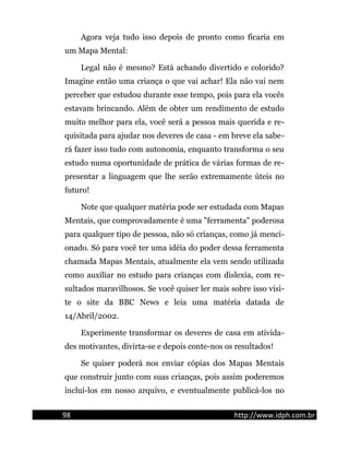 Agora veja tudo isso depois de pronto como ficaria em
um Mapa Mental:
Legal não é mesmo? Está achando divertido e colorido?
Imagine então uma criança o que vai achar! Ela não vai nem
perceber que estudou durante esse tempo, pois para ela vocês
estavam brincando. Além de obter um rendimento de estudo
muito melhor para ela, você será a pessoa mais querida e re-
quisitada para ajudar nos deveres de casa - em breve ela sabe-
rá fazer isso tudo com autonomia, enquanto transforma o seu
estudo numa oportunidade de prática de várias formas de re-
presentar a linguagem que lhe serão extremamente úteis no
futuro!
Note que qualquer matéria pode ser estudada com Mapas
Mentais, que comprovadamente é uma "ferramenta" poderosa
para qualquer tipo de pessoa, não só crianças, como já menci-
onado. Só para você ter uma idéia do poder dessa ferramenta
chamada Mapas Mentais, atualmente ela vem sendo utilizada
como auxiliar no estudo para crianças com dislexia, com re-
sultados maravilhosos. Se você quiser ler mais sobre isso visi-
te o site da BBC News e leia uma matéria datada de
14/Abril/2002.
Experimente transformar os deveres de casa em ativida-
des motivantes, divirta-se e depois conte-nos os resultados!
Se quiser poderá nos enviar cópias dos Mapas Mentais
que construir junto com suas crianças, pois assim poderemos
incluí-los em nosso arquivo, e eventualmente publicá-los no
98 http://www.idph.com.br
 