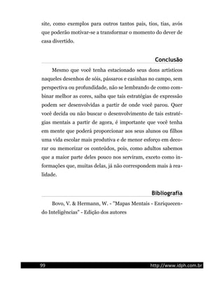 site, como exemplos para outros tantos pais, tios, tias, avós
que poderão motivar-se a transformar o momento do dever de
casa divertido.
Conclusão
Mesmo que você tenha estacionado seus dons artísticos
naqueles desenhos de sóis, pássaros e casinhas no campo, sem
perspectiva ou profundidade, não se lembrando de como com-
binar melhor as cores, saiba que tais estratégias de expressão
podem ser desenvolvidas a partir de onde você parou. Quer
você decida ou não buscar o desenvolvimento de tais estraté-
gias mentais a partir de agora, é importante que você tenha
em mente que poderá proporcionar aos seus alunos ou filhos
uma vida escolar mais produtiva e de menor esforço em deco-
rar ou memorizar os conteúdos, pois, como adultos sabemos
que a maior parte deles pouco nos serviram, exceto como in-
formações que, muitas delas, já não correspondem mais à rea-
lidade.
Bibliografia
Bovo, V. & Hermann, W. - "Mapas Mentais - Enriquecen-
do Inteligências" - Edição dos autores
99 http://www.idph.com.br
 