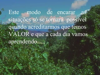Este  modo  de  encarar  as situações só se tornará  possível quando acreditarmos que temos VALOR e que a cada dia vamos aprendendo...., 