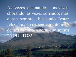 As  vezes  ensinando,  as vezes chorando, as vezes sorrindo, mas quase  sempre  buscando  “estar feliz “, e isto depende muito mais de nós mesmos agora  que somos “ADULTOS! “. 