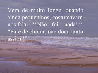 Vem  de  muito  longe,  quando ainda pequeninos, costumavam-nos falar:  “ Não  foi  nada! “- “Pare de chorar, não doeu tanto assim !” 
