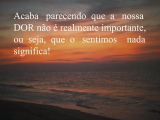 Acaba  parecendo  que  a  nossa DOR não é realmente importante, ou  seja,  que  o  sentimos  nada significa! 