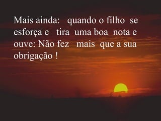 Mais ainda:  quando o filho  se esforça e  tira  uma boa  nota e ouve: Não fez  mais  que a sua obrigação ! 