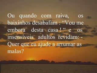 Ou  quando  com  raiva,  os baixinhos desabafam : “Vou me embora  desta  casa ! “  e  os insensíveis  adultos  revidam: - Quer que eu ajude a arrumar as malas? 