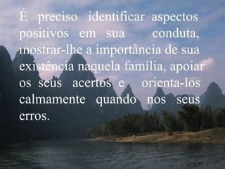 É  preciso  identificar  aspectos positivos  em  sua  conduta, mostrar-lhe a importância de sua existência naquela família, apoiar os  seus  acertos  e  orienta-los calmamente  quando  nos  seus erros. 