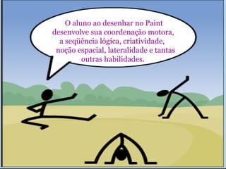 O aluno ao desenhar no Paint 
desenvolve sua coordenação motora, 
a seqüência lógica, criatividade, 
noção espacial, lateralidade e tantas 
outras habilidades. 
 