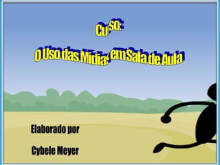 Curso: O Uso das Mídias em Sala de Aula Elaborado por Cybele Meyer 