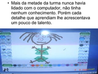 A maio Mais da metade da turma nunca havia lidado com o computador, não tinha nenhum conhecimento. Porém cada detalhe que aprendiam lhe acrescentava um pouco de talento. 