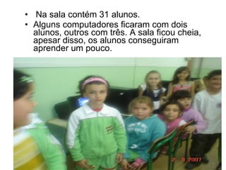 Aprendendo com informática Na sala contém 31 alunos. Alguns computadores ficaram com dois alunos, outros com três. A sala ficou cheia, apesar disso, os alunos conseguiram aprender um pouco. 