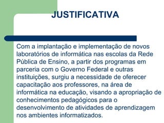 JUSTIFICATIVA CARGA HORÁRIA: 80 h/a Com a implantação e implementação de novos laboratórios de informática nas escolas da Rede Pública de Ensino, a partir dos programas em parceria com o Governo Federal e outras instituições, surgiu a necessidade de oferecer capacitação aos professores, na área de informática na educação, visando a apropriação de conhecimentos pedagógicos para o desenvolvimento de atividades de aprendizagem nos ambientes informatizados. 