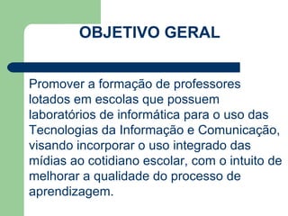 OBJETIVO GERAL CARGA HORÁRIA: 80 h/a Promover a formação de professores lotados em escolas que possuem laboratórios de informática para o uso das Tecnologias da Informação e Comunicação, visando incorporar o uso integrado das mídias ao cotidiano escolar, com o intuito de melhorar a qualidade do processo de aprendizagem. 