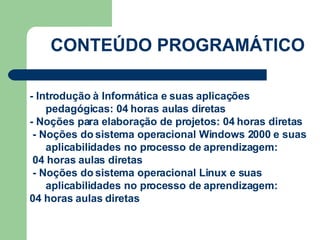 CONTEÚDO PROGRAMÁTICO CARGA HORÁRIA: 80 h/a - Introdução à Informática e suas aplicações pedagógicas: 04 horas aulas diretas - Noções para elaboração de projetos: 04 horas diretas - Noções do sistema operacional Windows 2000 e suas aplicabilidades no processo de aprendizagem: 04 horas aulas diretas - Noções do sistema operacional Linux e suas aplicabilidades no processo de aprendizagem: 04 horas aulas diretas 