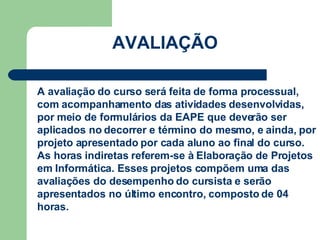 AVALIAÇÃO CARGA HORÁRIA: 80 h/a A avaliação do curso será feita de forma processual, com acompanhamento das atividades desenvolvidas, por meio de formulários da EAPE que deverão ser aplicados no decorrer e término do mesmo, e ainda, por projeto apresentado por cada aluno ao final do curso. As horas indiretas referem-se à Elaboração de Projetos em Informática. Esses projetos compõem uma das avaliações do desempenho do cursista e serão apresentados no último encontro, composto de 04 horas.  