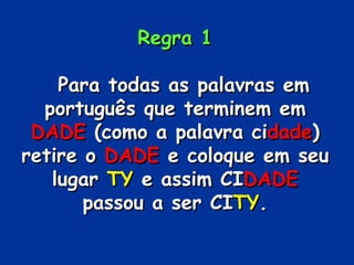 Regra 1     Para todas as palavras em português que terminem em  DADE  (como a palavra ci dade ) retire o  DADE  e coloque em seu lugar  TY  e assim CI DADE  passou a ser CI TY . 