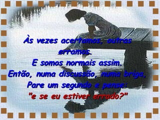 Às vezes acertamos, outras erramos.  E somos normais assim. Então, numa discussão, numa briga,  Pare um segundo e pense:  "e se eu estiver errado?" 