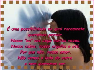 É uma possibilidade na qual raramente queremos pensar. Nosso "eu" nos cega muitas vezes. Nosso ciúme, nosso orgulho e até,  Por que não, nosso amor.  Não vemos o lado do outro  e nem queremos ver. 