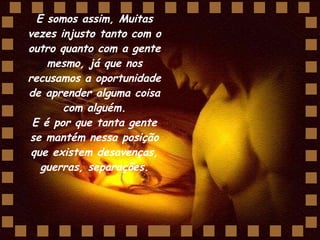 E somos assim, Muitas vezes injusto tanto com o outro quanto com a gente mesmo, já que nos recusamos a oportunidade de aprender alguma coisa com alguém. E é por que tanta gente se mantém nessa posição que existem desavenças, guerras, separações. 