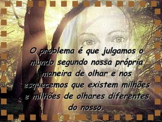 O problema é que julgamos o mundo segundo nossa própria maneira de olhar e nos esquecemos que existem milhões e milhões de olhares diferentes do nosso. 