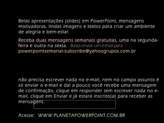 Belas apresentações (slides) em PowerPoint, mensagens
motivadoras, lindas imagens e textos para criar um ambiente
de alegria e bem-estar.
Receba duas mensagens semanais gratuitas, uma na segunda-
feira e outra na sexta. Basta enviar um e-mail para:
powerpointsemanal-subscribe@yahoogrupos.com.br
não precisa escrever nada no e-mail, nem no campo assunto é
só enviar o e-mail e daí a pouco você recebe uma mensagem
de confirmação, clique em responder sem escrever nada no e-
mail, clique em Enviar e já estará inscrito(a) para receber as
mensagens.
Acesse: WWW.PLANETAPOWERPOINT.COM.BR
 