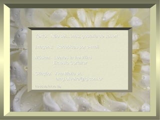 Texto: Não sei... mas, gostaria de saber!Texto: Não sei... mas, gostaria de saber!
Imagens: Recebidas por e-mailImagens: Recebidas por e-mail
Música: Leaves in the WindMúsica: Leaves in the Wind
Ernesto CortazerErnesto Cortazer
Criação: Ana Maria Jr.Criação: Ana Maria Jr.
amg.oliveira@ig.com.bramg.oliveira@ig.com.br
(19.05.06) (17.10..06)(19.05.06) (17.10..06)
 