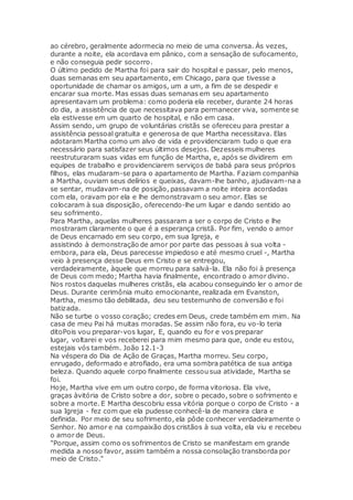 ao cérebro, geralmente adormecia no meio de uma conversa. Às vezes,
durante a noite, ela acordava em pânico, com a sensação de sufocamento,
e não conseguia pedir socorro.
O último pedido de Martha foi para sair do hospital e passar, pelo menos,
duas semanas em seu apartamento, em Chicago, para que tivesse a
oportunidade de chamar os amigos, um a um, a fim de se despedir e
encarar sua morte. Mas essas duas semanas em seu apartamento
apresentavam um problema: como poderia ela receber, durante 24 horas
do dia, a assistência de que necessitava para permanecer viva, somente se
ela estivesse em um quarto de hospital, e não em casa.
Assim sendo, um grupo de voluntárias cristãs se ofereceu para prestar a
assistência pessoal gratuita e generosa de que Martha necessitava. Elas
adotaram Martha como um alvo de vida e providenciaram tudo o que era
necessário para satisfazer seus últimos desejos. Dezesseis mulheres
reestruturaram suas vidas em função de Martha, e, após se dividirem em
equipes de trabalho e providenciarem serviços de babá para seus próprios
filhos, elas mudaram-se para o apartamento de Martha. Faziam companhia
a Martha, ouviam seus delírios e queixas, davam-lhe banho, ajudavam-na a
se sentar, mudavam-na de posição, passavam a noite inteira acordadas
com ela, oravam por ela e lhe demonstravam o seu amor. Elas se
colocaram à sua disposição, oferecendo-lhe um lugar e dando sentido ao
seu sofrimento.
Para Martha, aquelas mulheres passaram a ser o corpo de Cristo e lhe
mostraram claramente o que é a esperança cristã. Por fim, vendo o amor
de Deus encarnado em seu corpo, em sua Igreja, e
assistindo à demonstração de amor por parte das pessoas à sua volta -
embora, para ela, Deus parecesse impiedoso e até mesmo cruel -, Martha
veio à presença desse Deus em Cristo e se entregou,
verdadeiramente, àquele que morreu para salvá-la. Ela não foi à presença
de Deus com medo; Martha havia finalmente, encontrado o amor divino.
Nos rostos daquelas mulheres cristãs, ela acabou conseguindo ler o amor de
Deus. Durante cerimônia muito emocionante, realizada em Evanston,
Martha, mesmo tão debilitada, deu seu testemunho de conversão e foi
batizada.
Não se turbe o vosso coração; credes em Deus, crede também em mim. Na
casa de meu Pai há muitas moradas. Se assim não fora, eu vo-lo teria
ditoPois vou preparar-vos lugar, E, quando eu for e vos preparar
lugar, voltarei e vos receberei para mim mesmo para que, onde eu estou,
estejais vós também. João 12.1-3
Na véspera do Dia de Ação de Graças, Martha morreu. Seu corpo,
enrugado, deformado e atrofiado, era uma sombra patética de sua antiga
beleza. Quando aquele corpo finalmente cessou sua atividade, Martha se
foi.
Hoje, Martha vive em um outro corpo, de forma vitoriosa. Ela vive,
graças àvitória de Cristo sobre a dor, sobre o pecado, sobre o sofrimento e
sobre a morte. E Martha descobriu essa vitória porque o corpo de Cristo - a
sua Igreja - fez com que ela pudesse conhecê-la de maneira clara e
definida. Por meio de seu sofrimento, ela pôde conhecer verdadeiramente o
Senhor. No amor e na compaixão dos cristãos à sua volta, ela viu e recebeu
o amor de Deus.
"Porque, assim como os sofrimentos de Cristo se manifestam em grande
medida a nosso favor, assim também a nossa consolação transborda por
meio de Cristo."
 