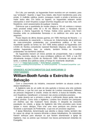 Em Lião, por exemplo, os huguenotes foram reunidos em um mosteiro, para
sua "proteção". Quando o lugar ficou lotado, eles foram transferidos para uma
prisão. A multidão católica, porém, conseguiu invadir a prisão e terminou por
matar todos eles. Em todos os lugares, os huguenotes estavam sendo
estorquidos e eram forçados a pagar enormes resgates por sua vida, mas, com
freqüência, eram assassinados de qualquer maneira.
Estima-se que a quantidade de mortes chegou a 100 mil, embora o número
mais provável esteja entre 30 e 40 mil. Mesmo assim, o massacre não
extinguiu a chama huguenote na França. Outras cinco guerras civis foram
travadas entre os protestantes franceses e os católicos nos anos que se
seguiram.
Pouco depois da última dessas guerras, em 1589, Henrique de Navarra — o
noivo protestante do casamento — tornou-se rei. Anteriormente, ele já abdicara
de suas convicções protestantes por conveniência política, e fez isso
novamente quando se tornou rei. Em 1598, tentou aplacar os huguenotes com
o Edito de Nantes, concedendo razoável liberdade religiosa, pelo menos nos
redutos huguenotes. Isso, no entanto, também limitou as incursões
protestantes nos territórios católicos.
Os huguenotes tiveram um breve período de prosperidade, mas o cardeal
Richelieu rescindiu alguns de seus privilégios políticos em 1629, e Luís XIV
oficialmente revogou o Edito de Nantes em 1685. Somente um século mais
tarde, o controle dos católicos sobre a França foi novamente desafiado.
Postado por Pastor Paulo Fuzinato às 09:05 Nenhum comentário:
Enviar por e-mailBlogThis!Compartilhar no TwitterCompartilhar no FacebookCompartilhar com
o Pinterest
GRANDES ACONTECIMENTOS QUE MARCARAM O
CRISTIANISMO.
WilliamBooth funda o Exército de
Salvação
Com o crescimento da indústria, cresceram também os abusos contra a
classe trabalhadora.
A Inglaterra saía de um estilo de vida agrícola e iniciava uma vida centrada
nas fábricas, o que fez com que as favelas de Londres crescessem. Milhares
de pessoas chegavam à cidade, vindas do interior, à busca de trabalho, mas,
com freqüência, trabalhavam e moravam nas piores condições possíveis.
A igreja deveria ser a primeira a aliviar o sofrimento dessa gente, mas ela
estava perdida. Como toda a Inglaterra, Londres fora dividida em paróquias,
em distritos que não mudavam havia séculos. A despeito da crescente
população da cidade, a Igreja da Inglaterra não tinha provisões para novas
igrejas e novos clérigos. Para criar uma nova paróquia era preciso que
houvesse a aprovação do Parlamento, o que era um processo vagaroso.
A Igreja Metodista, denominação que atendia a classe média, também não
foi capaz de atingir de maneira eficiente a classe trabalhadora. Os metodistas
fizeram esforços para alcançar os que haviam abandonado a Igreja da
Inglaterra, mas os pobres que moravam nos becos permaneciam distantes do
Evangelho.
 