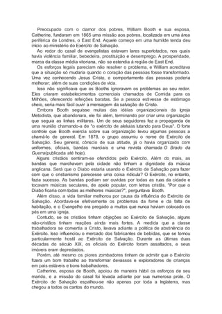 Preocupado com o clamor dos pobres, William Booth e sua esposa,
Catherine, fundaram em 1865 uma missão aos pobres, localizada em uma área
periférica de Londres, o East End. Aquele começo em uma humilde tenda deu
início ao ministério do Exército de Salvação.
Ao redor do casal de evangelistas estavam lares superlotados, nos quais
havia violência familiar, bebedeira, prostituição e desemprego. A prosperidade,
marca da classe média vitoriana, não se estendia à região de East End.
Os esforços legais pareciam não resolver o problema, e William acreditava
que a situação só mudaria quando o coração das pessoas fosse transformado.
Uma vez conhecendo Jesus Cristo, o comportamento das pessoas poderia
melhorar; além de suas condições de vida.
Isso não significava que os Booths ignoravam os problemas ao seu redor.
Eles criaram estabelecimentos comerciais chamados de Comida para os
Milhões, oferecendo refeições baratas. Se a pessoa estivesse de estômago
cheio, seria mais fácil ouvir a mensagem da salvação de Cristo.
Embora Booth seguisse muitas das idéias organizacionais da Igreja
Metodista, que abandonara, ele foi além, terminando por criar uma organização
que seguia as linhas militares. Um de seus seguidores fez a propaganda de
uma reunião chamando-a de "o exército de aleluias lutando para Deus". O forte
controle que Booth exercia sobre sua organização levou algumas pessoas a
chamá-lo de general. Em 1878, o grupo assumiu o nome de Exército de
Salvação. Seu general, cônscio de sua atitude, já o havia organizado com
uniformes, oficiais, bandas marciais e uma revista chamada O Brado da
Guerra(publicada até hoje).
Alguns cristãos sentiram-se ofendidos pelo Exército. Além do mais, as
bandas que marchavam pela cidade não tinham a dignidade da música
anglicana. Será que o Diabo estaria usando o Exército de Salvação para fazer
com que o cristianismo parecesse uma coisa ridícula? O Exército, no entanto,
fazia sucesso. As bandas podiam ser ouvidas por todas as ruas da cidade e
tocavam músicas seculares, de apelo popular, com letras cristãs. "Por que o
Diabo ficaria com todas as melhores músicas?", perguntava Booth.
Além disso, a vida familiar melhorou por causa da influência do Exército de
Salvação. Abordava-se efetivamente os problemas da fome e da falta de
habitação, e o Evangelho era pregado a muitos que nunca haviam colocado os
pés em uma igreja.
Contudo, se os cristãos tinham objeções ao Exército de Salvação, alguns
não-cristãos tinham reações ainda mais fortes. A medida que a classe
trabalhadora se convertia a Cristo, levava adiante a política de abstinência do
Exército. Isso influenciou o mercado dos fabricantes de bebidas, que se tornou
particularmente hostil ao Exército de Salvação. Durante as últimas duas
décadas do século XIX, os oficiais do Exército foram assaltados, e seus
imóveis eram depredados.
Porém, até mesmo os piores zombadores tinham de admitir que o Exército
fizera um bom trabalho ao transformar devassos e exploradores de crianças
em pais estáveis e bons trabalhadores.
Catherine, esposa de Booth, apoiou de maneira hábil os esforços de seu
marido, e a missão do casal foi levada adiante por sua numerosa prole. O
Exército de Salvação espalhou-se não apenas por toda a Inglaterra, mas
chegou a todos os cantos do mundo.
 