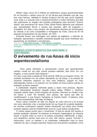 William viajou cerca de 8 milhões de quilômetros, pregou aproximadamente
60 mil sermões e alistou cerca de 16 mil oficiais para trabalhar com ele. Seu
livro mais famoso, intitulado In darkest England and the way out [A Inglaterra
mais torpe e a solução para o problema] mostrou a muitos vitorianos que eles
não precisavam se engajar nas missões estrangeiras para descobrir "pobres
ímpios" que precisavam de Jesus Cristo. Booth fundou agências que cuidavam
das necessidades físicas e sociais das pessoas, além de pregarem o
Evangelho. Em toda a sua carreira, ele desenvolveu técnicas de comunicação
às massas e de como compartilhar a mensagem de Cristo. Cerca de 40 mil
pessoas compareceram ao seu funeral, em 1912.
Enquanto levava sua mensagem aos pobres da Inglaterra, o Exército de
Salvação representava o trabalho incansável daquele que havia ministrado aos
pescadores, às meretrizes e aos leprosos.
Postado por Pastor Paulo Fuzinato às 09:05 Nenhum comentário:
Enviar por e-mailBlogThis!Compartilhar no TwitterCompartilhar no FacebookCompartilhar com
o Pinterest
GRANDES ACONTECIMENTOS QUE MARCARAM O
CRISTIANISMO.
O avivamento da rua Azusa dá início
aopentecostalismo
"Com gritos estranhos e pronunciando coisas que aparentemente
nenhum mortal em seu juízo normal pudesse entender, teve início, em Los
Angeles, a mais recente seita religiosa."
Foi isso o que disse a edição de 18 de abril de 1906 do Los Angeles Times. 'As
reuniões acontecem em um prédio decadente da rua Azusa, e os devotos de
doutrinas estranhas praticam os ritos mais fanáticos, pregam as mais
extravagantes teorias e se colocam em um estado de louca euforia quando se
entregam ao fervor pessoal."
A publicidade negativa realmente ajudou a trazer mais pessoas. Alguma
coisa sobrenatural acontecia naquele prédio antigo. William J. Seymour,
pregador batista negro, recém-chegado de Houston, chamava os crentes a dar
um passo a mais. Na verdade, dois passos: ele queria que eles se
"santificassem" e que fossem "batizados no Espírito Santo". O batismo, dizia
ele, seria acompanhado pelo falar em línguas.
Houve outras ocasiões do falar em línguas ao redor dos EUA e da Europa
nos anos anteriores, mas o acontecimento da rua Azusa foi a grande explosão.
As reuniões continuaram naquele "prédio decadente" por vários anos. Muitas
pessoas viajaram para lá simplesmente para ver o que estava acontecendo.
O mundo estava pronto para o avivamento. O final do século XIX assistiu à
grande revolução industrial. As pessoas se tornavam engrenagens da máquina
social. A lacuna entre os ricos e os pobres aumentava. Infelizmente, a igreja,
com freqüência, pendia mais para os ricos. Até mesmo grupos "comuns" e
tradicionais, como os batistas e os metodistas, enfatizavam mais os bens
materiais do que a energia espiritual. Graças aos precursores avivalistas, como
 
