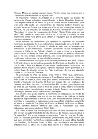Finney e Moody, as igrejas estavam cheias. Porém, muitos que professavam o
cristianismo ainda careciam de alguma coisa.
O movimento Holiness [Santidade] foi o primeiro passo na direção do
avivamento. Essas agitações, especialmente na Igreja Metodista, buscavam
uma "segunda bênção" de Deus, na qual os crentes seriam "santificados" para
viver uma vida santa. Os ensinamentos de Keswick também tiveram seu
impacto, tanto na Europa quanto nos EUA. Criados nas convenções anuais de
Keswick, na Grã-Bretanha, os mestres de Keswick imploravam aos cristãos:
"Caminhem no poder da ressurreição de Cristo"; "Deixe Cristo reinar em sua
alma". Não aconteceu nada muito radical ali, a não ser a vontade de uma
experiência cristã mais plena, para utilizar a linguagem que os pentecostais
usariam mais tarde.
Outra corrente de pensamento que apressou o surgimento do incipiente
movimento pentecostal foi o pré-milenarismo, popularizado por J. N. Darby e a
Irmandade de Plymouth. A virada do século fez com que as posições pré-
milenaristas e pós-milenaristas ficassem conhecidas. Muitos começaram a
propagar a idéia de um "século cristão", no qual a igreja e a tecnologia
prenunciariam o Reino de Deus. Os pré-milenaristas, no entanto, afirmavam
que o fim dos tempos estava próximo, pois seria caracterizado, como era
profetizado, pelo irromper de uma atividade espiritual.
É possível encontrar base para o movimento pentecostal em 1896. William
F. Bryant liderou o avivamento no condado de Cherokee, na Carolina do Norte,
que incluía o falar em línguas. Como essas manifestações continuaram, as
pessoas foram expulsas das igrejas, edifícios religiosos foram queimados e o
próprio Bryant foi atingido por um tiro. Falar em línguas não era uma atividade
popular no condado de Cherokee.
O avivamento no País de Gales, entre 1904 e 1906, teve, certamente,
impacto no clima religioso de sua época. Evan Roberts, ex-mineiro, viajou por
todo o país de Gales e, mais tarde, pelo mundo, proclamando o ministério do
grande avivamento do Espírito. O falar em línguas não era enfatizado de
maneira específica, mas sim o poder espiritual. Um pequeno grupo de pastores
da área de Los Angeles visitou o País de Gales e tentou trazer o avivamento
para suas igrejas, mas obtiveram sucesso limitado. Contudo, as sementes da
restauração estavam sendo lançadas em Los Angeles.
Se preferir, você pode observar o movimento de restauração da virada do
século XIX que apelava para um retorno aos dons e às práticas da igreja
apostólica, especialmente o dom de cura. John Alexander Dowie afirmava que
era Elias, o restaurador, e estabeleceu uma comunidade cristã (que mais tarde
se tornou a cidade de Zion [Sião], no Estado de Illinois). No Estado do Maine,
Franck Sandford também afirmava ser Elias, o restaurador, que viera
estabelecer uma comunidade em Shiloh [Silo].
Em 1900, Charles Fox Parham passou cerca de seis semanas em Shiloh.
Ele era um pregador metodista da linha Holiness, do Kansas, que procurava a
"fé apostólica". Ele e sua esposa fundaram uma "casa de cura" em Topeka,
onde as pessoas poderiam permanecer gratuitamente enquanto oravam por
sua cura. Em Shiloh, Parham ficou impressionado com a escola bíblica fundada
por Sandford, O Espírito Santo e Nós, cuja abordagem era claramente
antiacadêmica. A Bíblia era o único texto usado, e o único professor era o
 