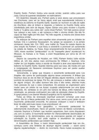 Espírito Santo. Parham fundou uma escola similar, quando voltou para sua
casa. Cerca de quarenta estudantes se matricularam.
Em dezembro daquele ano, Parham pediu a seus alunos que procurassem
nas Escrituras, para ver se havia algum sinal que supostamente indicaria a
existência do batismo no Espírito Santo. Quando se reuniram no culto de vigília
do Ano-Novo, eles já tinham a resposta: o batismo no Espírito Santo seria
manifestado pelo dom de línguas. Agnes Ozman orou para receber o Espírito
Santo e "a glória caiu sobre ela", como disse Parham. "Um halo parecia cercar
sua cabeça e seu rosto, e ela começou a falar o idioma chinês. Ela não foi
capaz de falar inglês por três dias." No mês seguinte, a maioria dos alunos teve
experiência similar.
Os esforços de Parham para espalhar esse avivamento para as cidades de
Kansas City e Lawrence fracassaram. As igrejas se opuseram, e os jornais
zombaram desse fato. Em 1903, uma mulher do Texas foi curada depois de
uma oração de Parham, o que levou a convidá-lo a promover um avivamento
na cidade de Galena, no Texas. Esse empreendimento foi bem-sucedido. Em
1905, essas reuniões "pentecostais" ou do "evangelho pleno" aconteciam no
Missouri, no Kansas e no Texas, e eram freqüentadas por cerca de 25 mil
pessoas.
Depois da campanha de Houston, em 1905, Parham fundou outra escola
bíblica ali. Um dos alunos mais promissores foi William J. Seymour. Uma
mulher de Los Angeles visitou a escola de Houston e teve uma experiência de
batismo no Espírito Santo. Quando retornou para sua casa, ela insistiu em que
a congregação do Nazareno convidasse Seymour para ser pastor auxiliar
daquela comunidade.
Ironicamente, a igreja que trouxera o avivamento pentecostal para Los
Angeles não queria ter participação alguma nesse avivamento. A ênfase que
Seymour dava ao ato de falar em línguas ofendeu alguns membros, e ele ficou
proibido de participar da igreja. Por fim, ele começou a realizar cultos na casa
de alguns amigos. Os cultos duraram três dias e três noites, atraindo muito
mais pessoas do que a casa comportava. As pessoas se organizaram para
mudar para um prédio na rua Azusa, ocupado anteriormente por uma Igreja
Metodista. Ali, sentadas (e em pé!) nos bancos de tábua, entre materiais de
construção, as pessoas continuaram seu culto de adoração cheias do Espírito.
A igreja passou a se chamar Missão Evangélica da Fé Apostólica.
Todas as linhas da renovação espiritual pareciam convergir para esse
prédio. Ele foi a Meca pentecostal. Por vários anos, serviu como centro de um
movimento pentecostal crescente. As pessoas visitavam o local e tentavam
levar de volta para suas casas o que encontravam ali.
A despeito desse foco geográfico, o movimento pentecostal foi
extremamente diversificado. Havia um grande número de líderes carismáticos,
incluindo Seymour e Parham, que reuniam seguidores, bem como disputavam
uns com os outros. O movimento também foi intencionalmente desvinculado de
organização e de denominações, pois se preocupava apenas em seguir a
orientação do Espírito. Isso pode explicar a abundância de pequenas
denominações pentecostais que existem hoje.
A Assembléia de Deus, a maior denominação pentecostal hoje em dia,
começou como uma tentativa de alcançar alguma coesão — assim como
alguma regulamentação — dentro do movimento. Havia muitas acusações de
 
