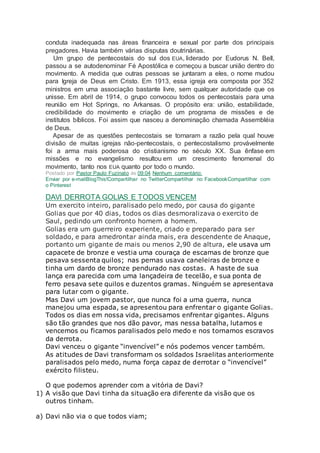conduta inadequada nas áreas financeira e sexual por parte dos principais
pregadores. Havia também várias disputas doutrinárias.
Um grupo de pentecostais do sul dos EUA, liderado por Eudorus N. Bell,
passou a se autodenominar Fé Apostólica e começou a buscar união dentro do
movimento. A medida que outras pessoas se juntaram a eles, o nome mudou
para Igreja de Deus em Cristo. Em 1913, essa igreja era composta por 352
ministros em uma associação bastante livre, sem qualquer autoridade que os
unisse. Em abril de 1914, o grupo convocou todos os pentecostais para uma
reunião em Hot Springs, no Arkansas. O propósito era: união, estabilidade,
credibilidade do movimento e criação de um programa de missões e de
institutos bíblicos. Foi assim que nasceu a denominação chamada Assembléia
de Deus.
Apesar de as questões pentecostais se tornaram a razão pela qual houve
divisão de muitas igrejas não-pentecostais, o pentecostalismo provávelmente
foi a arma mais poderosa do cristianismo no século XX. Sua ênfase em
missões e no evangelismo resultou em um crescimento fenomenal do
movimento, tanto nos EUA quanto por todo o mundo.
Postado por Pastor Paulo Fuzinato às 09:04 Nenhum comentário:
Enviar por e-mailBlogThis!Compartilhar no TwitterCompartilhar no FacebookCompartilhar com
o Pinterest
DAVI DERROTA GOLIAS E TODOS VENCEM
Um exercito inteiro, paralisado pelo medo, por causa do gigante
Golias que por 40 dias, todos os dias desmoralizava o exercito de
Saul, pedindo um confronto homem a homem.
Golias era um guerreiro experiente, criado e preparado para ser
soldado, e para amedrontar ainda mais, era descendente de Anaque,
portanto um gigante de mais ou menos 2,90 de altura, ele usava um
capacete de bronze e vestia uma couraça de escamas de bronze que
pesava sessenta quilos; nas pernas usava caneleiras de bronze e
tinha um dardo de bronze pendurado nas costas. A haste de sua
lança era parecida com uma lançadeira de tecelão, e sua ponta de
ferro pesava sete quilos e duzentos gramas. Ninguém se apresentava
para lutar com o gigante.
Mas Davi um jovem pastor, que nunca foi a uma guerra, nunca
manejou uma espada, se apresentou para enfrentar o gigante Golias.
Todos os dias em nossa vida, precisamos enfrentar gigantes. Alguns
são tão grandes que nos dão pavor, mas nessa batalha, lutamos e
vencemos ou ficamos paralisados pelo medo e nos tornamos escravos
da derrota.
Davi venceu o gigante “invencível” e nós podemos vencer também.
As atitudes de Davi transformam os soldados Israelitas anteriormente
paralisados pelo medo, numa força capaz de derrotar o “invencível”
exército filisteu.
O que podemos aprender com a vitória de Davi?
1) A visão que Davi tinha da situação era diferente da visão que os
outros tinham.
a) Davi não via o que todos viam;
 