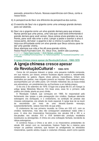 passado, presente e futuro. Nossas experiências com Deus, conta a
nosso favor.
4) A perspectiva de Davi era diferente da perspectiva dos outros.
a) O exercito de Saul via o gigante como uma ameaça grande demais
para ser abatida.
b) Davi via o gigante como um alvo grande demais para que errasse.
Nunca pense que uma prova, uma luta que você está enfrentando é
grande demais para você vencer, Deus coloca alvos grandes na sua
frente, para você não errar o alvo. Lançar a pedra e acertar o alvo é
nossa parte, derrubar o gigante e dar a vitória é a parte de Deus.
Veja sua dificuldade como um alvo grande que Deus colocou para te
dar uma grande vitória.
Deus abençoe sua vida e lhe dê essa grande vitória.
Pastor Paulo Fuzinato Com. Ev. Deus Vivo, Jardim são Lourenço.
Postado por Pastor Paulo Fuzinato às 09:04 Nenhum comentário:
Enviar por e-mailBlogThis!Compartilhar no TwitterCompartilhar no FacebookCompartilhar com
o Pinterest
A igreja chinesa cresce apesar da RevoluçãoCultural - 1966-1976
A igreja chinesa cresce apesar
da RevoluçãoCultural - 1966-1976
Cerca de mil pessoas lotavam a igreja, uma pequena multidão composta,
em sua maioria, por idosos, embora houvesse alguns casais e, naturalmente,
adolescentes na galeria. Alguns vitrais góticos, maravilhosos, tinham sido
destruídos por pedras, mas ninguém parecia se importar. Eles cantavam hinos,
acompanhados por um velho piano. Um ministro metodista deu as boas-vindas
aos adoradores, um presbiteriano leu as Escrituras e um batista pregou.
O dia era 2 de setembro de 1979. O lugar era a Igreja Mo En, em Xangai (a
antiga Igreja Metodista Moo-re). Em treze anos, esse foi o primeiro culto
público em chinês aberto ao povo chinês.
A Revolução Cultural, que começara em 1966, foi responsável pelo
fechamento das igrejas e pela perseguição dos cristãos. Qualquer elemento
estrangeiro era rechaçado, e o cristianismo, na condição de produto das
missoes estrangeiras, era odiado de modo especial. A igreja teve de se reunir
às escondidas por mais de uma década. Quando ressurgiu,
surpreendentemente, estava mais forte do que antes.
O cristianismo fez sua primeira incursão na China em 635 d.C. com os
cristãos nestorianos, mas eles não conseguiram estabelecer raízes entre o
povo. A obra dos missionários franciscanos nos séculos XIII e XIV e a
dos jesuítas nos séculos XVI e XVII também não produziu resultados
duradouros ou abrangentes. A China era uma civilização fechada, resistente às
idéias estrangeiras.
O comércio forçou a China a se abrir, e os missionários protestantes do
século XIX vieram com os mercadores. Hudson Taylor fez o máximo para
romper os padrões coloniais, que haviam se amalgamado às atividades
missionárias, quando adotou roupas e costumes chineses, assim como quando
 