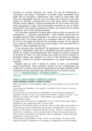 encontrar em grupos pequenos, em casas. Em vez de desencorajar o
crescimento, isso ajudou a fomentá-lo. As famílias cristãs encontraram força
nesse tipo de comunhão e influenciaram quem estava ao redor delas. Não
havia uma organização nacional, mas uma igreja que se reunia em uma casa
poderia se encontrar ocasionalmente com outra igreja vizinha. Professores,
incluindo muitas mulheres, viajavam discretamente de uma reunião para outra.
Havia perseguição e prisão, mas houve também momentos em que os oficiais
locais faziam vista grossa às reuniões de cristãos, pois sabiam que os cristãos
trabalhavam duro e eram cidadãos honrados.
Um movimento eclesiástico nos lares igual a esse só existiu no século IV. As
circunstâncias — opressão governamental — eram similares, assim como os
resultados também foram semelhantes. Os números são surpreendentes: um
condado tinha 4 mil cristãos antes de o comunismo entrar em vigor; hoje tem
90 mil. Em uma cidade considerada bem importante, apenas 1% das pessoas
eram cristãs em 1949, mas hoje esse número chega a 10%. Uma vila tinha 10
crentes em 1945 e atualmente tem 250.
O que provocou esse crescimento? Os especialistas estão estudando esse
assunto. A simplicidade, dizem eles. A dificuldade fez surgir a pureza da fé, um
espírito de cuidado, uma liderança leiga forte, devoção na oração e confiança
no senhorio de Cristo. Por mais odiosas que possam ter sido as medidas da
Revolução Cultural, elas resultaram em uma fé cristã destituída dos vestígios
da cultura ocidental. Os chineses desenvolveram uma igreja verdadeiramente
autóctone.
Ninguém sabe ao certo o número de cristãos na China. As estimativas
variam grandemente. Todos concordam, porém, em que a multiplicação dos
cristãos sob o governo comunista foi surpreendente. Isso pode verdadeiramente
representar uma das expansões mais dramáticas da fé na história da igreja.
Postado por Pastor Paulo Fuzinato às 09:03 Nenhum comentário:
Enviar por e-mailBlogThis!Compartilhar no TwitterCompartilhar no FacebookCompartilhar com
o Pinterest
IGREJA, REFLETINDO O AMOR DE CRISTO.
COMO PODEMOS SENTIR O AMOR DE DEUS?
Hoje, não podemos ir até Jerusalém, alugar um carro e agendar com Ele uma visita
particular.
O que pode nos tranqüilizar e nos mostrar, de maneira física e visível, o amor de
Deus na terra?
É aí que entra em cena a Igreja, a comunidade que inclui todos os verdadeiros
seguidores de Deus na terra. Os cristãos devem refletir a imagem de Cristo - suas
palavras, seu toque, seu cuidado - especialmente para aqueles que têm
necessidade de ajuda.
Só existe uma boa maneira de compreender como o corpo de Cristo pode prestar
assistência a uma pessoa que sofre: vê-lo em ação.
Martha era uma atraente mulher de 26 anos, mas sua vida mudou para sempre no
dia em que ela tomou conhecimento de que havia contraído ALS, ou "mal de Lou
Gehrig". O ALS destrói o controle do sistema nervoso. Primeiro, a doença ataca os
movimentos voluntários, como o controle sobre os braços e as pernas, depois as
mãos e os pés, progredindo até finalmente afetar a respiração, a pessoa sucumbe
rapidamente; outras vezes, não.
Martha parecia perfeitamente normal, porém, um mês depois, ela estava numa
cadeira de rodas. Foi demitida de seu emprego na biblioteca de uma universidade.
 
