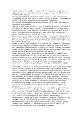 Passado mais um mês, seu braço direito perdeu os movimentos. Logo, seu outro
braço seguiu o mesmo caminho, e ela mal conseguia manejar os controles da nova
cadeira de rodas elétrica.
Ela necessitava de ajuda para cada movimento: para se vestir, para acomodar a
cabeça no travesseiro, para fazer sua higiene. Quando ela chorava, alguém tinha de
enxugar suas lágrimas e segurar um lenço de papel em seu nariz.
Seu corpo estava completamente rebelado contra a sua vontade e não obedecia a
qualquer de seus comandos.
Para Martha, as grandes esperanças cristãs da vida eterna, da cura fundamental e
da ressurreição pareciam vazias, frágeis e inconsistentes como a fumaça quando
usadas como bandeira para alguém em dificuldade. Ela não queria asas de anjo,
mas um braço que caísse coordenadamente para o lado, uma boca que não
babasse e pulmões que não lhe faltassem o ar.
Ela pensava em Deus, é claro; mas mal conseguia vê-lo com amor. Ela resistia a
qualquer forma de conversão em seu leito de morte, insistindo que só recorreria a
Deus por amor, e não por medo. E de que maneira ela poderia amar um Deus que
lhe permitia sofrer tanto?
No mês de outubro, mais ou menos, ficou claro que o ALS completaria rapidamente
o seu terrível ciclo de vida de Martha. Ela játinha grande dificuldade para respirar.
Por causa da dificuldade na chegada do oxigênio ao cérebro, geralmente adormecia
no meio de uma conversa. Às vezes, durante a noite, ela acordava em pânico, com
a sensação de sufocamento, e não conseguia pedir socorro.
O último pedido de Martha foi para sair do hospital e passar, pelo menos, duas
semanas em seu apartamento, em Chicago, para que tivesse a oportunidade de
chamar os amigos, um a um, a fim de se despedir e encarar sua morte. Mas essas
duas semanas em seu apartamento apresentavam um problema: como poderia ela
receber, durante 24 horas do dia, a assistência de que necessitava para
permanecer viva, somente se ela estivesse em um quarto de hospital, e não em
casa.
Assim sendo, um grupo de voluntárias cristãs se ofereceu para prestar a assistência
pessoal gratuita e generosa de que Martha necessitava. Elas adotaram Martha
como um alvo de vida e providenciaram tudo o que era necessário para satisfazer
seus últimos desejos. Dezesseis mulheres reestruturaram suas vidas em função de
Martha, e, após se dividirem em equipes de trabalho e providenciarem serviços de
babá para seus próprios filhos, elas mudaram-se para o apartamento de Martha.
Faziam companhia a Martha, ouviam seus delírios e queixas, davam-lhe banho,
ajudavam-na a se sentar, mudavam-na de posição, passavam a noite inteira
acordadas com ela, oravam por ela e lhe demonstravam o seu amor. Elas se
colocaram à sua disposição, oferecendo-lhe um lugar e dando sentido ao seu
sofrimento.
Para Martha, aquelas mulheres passaram a ser o corpo de Cristo e lhe mostraram
claramente o que é a esperança cristã. Por fim, vendo o amor de Deus encarnado
em seu corpo, em sua Igreja, e assistindo à demonstração de amor por parte das
pessoas à sua volta - embora, para ela, Deus parecesse impiedoso e até mesmo
cruel -, Martha veio à presença desse Deus em Cristo e se entregou,
verdadeiramente, àquele que morreu para salvá-la. Ela não foi à presença de Deus
com medo; Martha havia finalmente, encontrado o amor divino. Nos rostos
daquelas mulheres cristãs, ela acabou conseguindo ler o amor de Deus. Durante
cerimônia muito emocionante, realizada em Evanston, Martha, mesmo tão
debilitada, deu seu testemunho de conversão e foi batizada.
 