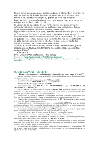 Não se turbe o vosso coração; credes em Deus, crede também em mim. Na
casa de meu Pai há muitas moradas. Se assim não fora, eu vo-lo teria
dito Pois vou preparar-vos lugar, E, quando eu for e vos preparar
lugar, voltarei e vos receberei para mim mesmo para que, onde eu estou,
estejais vós também. João 12.1-3
Na véspera do Dia de Ação de Graças, Martha morreu. Seu corpo, enrugado,
deformado e atrofiado, era uma sombra patética de sua antiga beleza. Quando
aquele corpo finalmente cessou sua atividade, Martha se foi.
Hoje, Martha vive em um outro corpo, de forma vitoriosa. Ela vive, graças à vitória
de Cristo sobre a dor, sobre o pecado, sobre o sofrimento e sobre a morte. E
Martha descobriu essa vitória porque o corpo de Cristo - a sua Igreja - fez com que
ela pudesse conhecê-la de maneira clara e definida. Por meio de seu sofrimento,
ela pôde conhecer verdadeiramente o Senhor. No amor e na compaixão dos
cristãos à sua volta, ela viu e recebeu o amor de Deus.
"Porque, assim como os sofrimentos de Cristo se manifestam em grande
medida a nosso favor, assim também a nossa consolação transborda por
meio de Cristo."
2 Coríntios 1.5
Livro, Quando a Vida nos Machuca - Philip Yancey
Postado por Pastor Paulo Fuzinato às 09:02 Nenhum comentário:
Enviar por e-mailBlogThis!Compartilhar no TwitterCompartilhar no FacebookCompartilhar com
o Pinterest
QUE IGREJA VOCÊ TEM SIDO?
"Eis que venho sem demora; guarda o que tens, para que ninguém tome a tua coroa". Ap 3:11.
A igreja tem sofrido derrotas, porque a santidade, oração, meditação na Palavra, jejum, evangelismo
não é mais sua busca maior.
Os crentes vivem mais preocupados como TER do que o SER.
Correm mais atrás de MARAVILHAS do que de SANTIDADE.
Buscam mais SINAIS do que vida certa com DEUS.
Interessam-se mais pela TEOLOGIA DA PROSPERIDADE do que pela TEOLOGIA DA
SANTIDADE E INTEGRIDADE.
Por isso, muitos são mornos como os crentes de LAODICÉIA. Tratam as coisas de Deus com
indiferença, se achavam auto-suficientes, vivendo indecisos e sem firmeza na doutrina do Senhor. Não
permitem que o Espírito Santo entre e faça a transformação.
Mortos como os crentes de SARDES, espiritualmente uma igreja superficial, aparentemente está
bem, mas não passamde sepulcros caiados. Agradama homens e entristecemo coração de Deus.
Comprometidos com a prática de idolatria como os crentes de TIATIRA, que está presente quando
as pessoas dão lugar à cobiça e ao materialismo.
Compactuados com o espírito ganancioso como os crentes de PÉRGAMO. Uma igreja que idolatra
a si próprio, adoram a Deus pelo que Ele faz e não pelo que Ele é, amoldando-se ao mundo, enganando
todos comsuas mentiras, achando que conseguemesconder algo de Deus.
Abandonou o primeiro amor como os crentes de ÉFESO, orgulhosa por suas obras. Ir a igreja já não
é mais uma alegria e sim uma religiosidade, uma obrigação em fazer seu papel.
São como Diótrefes, cheio de ciúmes, amantes da primazia, buscamglorias para si.
Quando a igreja se santifica e prepara o caminho do Senhor, Deus se manifesta.
Precisamos nos arrepender para preparar o caminho do Senhor, é necessária generosidade,
honestidade, justiça, integridade, como os crentes de ESMIRNA eFILADÉLFIA.
Quando a igreja não se santifica ela murcha. Quando se mistura e se amolda ao mundo, perde sua
identidade e seu poder, deixa de ser um povo diferente e separado,Não podemos ser agente do mundo
dentro da igreja, e sim ser agente da igreja no mundo.
Mesmo em meio às tribulações, perseguições, sofrimentos, Jesus nos incentiva a prosseguir e ser fiel
até a morte. Paulo nos diz que a tribulação produz perseverança, e a perseverança experiência e a
experiência esperança. (Rm 5 :3).
 