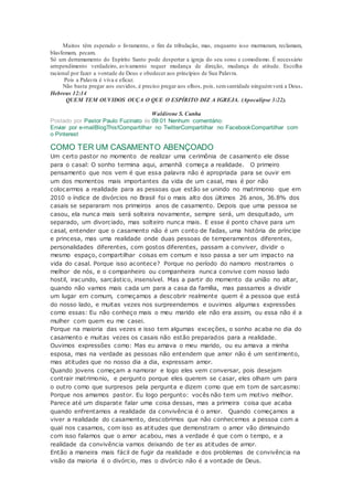 Muitos têm esperado o livramento, o fim da tribulação, mas, enquanto isso murmuram, reclamam,
blasfemam, pecam.
Só um derramamento do Espírito Santo pode despertar a igreja do seu sono e comodismo. É necessário
arrependimento verdadeiro, avivamento requer mudança de direção, mudança de atitude. Escolha
racional por fazer a vontade de Deus e obedecer aos princípios de Sua Palavra.
Pois a Palavra é viva e eficaz.
Não basta pregar aos ouvidos, é preciso pregar aos olhos, pois, semsantidade ninguémverá a Deus .
Hebreus 12:14
QUEM TEM OUVIDOS OUÇA O QUE O ESPÍRITO DIZ A IGREJA. (Apocalipse 3:22).
Waldirene S. Cunha
Postado por Pastor Paulo Fuzinato às 09:01 Nenhum comentário:
Enviar por e-mailBlogThis!Compartilhar no TwitterCompartilhar no FacebookCompartilhar com
o Pinterest
COMO TER UM CASAMENTO ABENÇOADO
Um certo pastor no momento de realizar uma cerimônia de casamento ele disse
para o casal: O sonho termina aqui, amanhã começa a realidade. O primeiro
pensamento que nos vem é que essa palavra não é apropriada para se ouvir em
um dos momentos mais importantes da vida de um casal, mas é por não
colocarmos a realidade para as pessoas que estão se unindo no matrimonio que em
2010 o índice de divórcios no Brasil foi o mais alto dos últimos 26 anos, 36.8% dos
casais se separaram nos primeiros anos de casamento. Depois que uma pessoa se
casou, ela nunca mais será solteira novamente, sempre será, um desquitado, um
separado, um divorciado, mas solteiro nunca mais. E esse é ponto chave para um
casal, entender que o casamento não é um conto de fadas, uma história de príncipe
e princesa, mas uma realidade onde duas pessoas de temperamentos diferentes,
personalidades diferentes, com gostos diferentes, passam a conviver, dividir o
mesmo espaço, compartilhar coisas em comum e isso passa a ser um impacto na
vida do casal. Porque isso acontece? Porque no período do namoro mostramos o
melhor de nós, e o companheiro ou companheira nunca convive com nosso lado
hostil, iracundo, sarcástico, insensível. Mas a partir do momento da união no altar,
quando não vamos mais cada um para a casa da família, mas passamos a dividir
um lugar em comum, começamos a descobrir realmente quem é a pessoa que está
do nosso lado, e muitas vezes nos surpreendemos e ouvimos algumas expressões
como essas: Eu não conheço mais o meu marido ele não era assim, ou essa não é a
mulher com quem eu me casei.
Porque na maioria das vezes e isso tem algumas exceções, o sonho acaba no dia do
casamento e muitas vezes os casais não estão preparados para a realidade.
Ouvimos expressões como: Mas eu amava o meu marido, ou eu amava a minha
esposa, mas na verdade as pessoas não entendem que amor não é um sentimento,
mas atitudes que no nosso dia a dia, expressam amor.
Quando jovens começam a namorar e logo eles vem conversar, pois desejam
contrair matrimonio, e pergunto porque eles querem se casar, eles olham um para
o outro como que surpresos pela pergunta e dizem como que em tom de sarcasmo:
Porque nos amamos pastor. Eu logo pergunto: vocês não tem um motivo melhor.
Parece até um disparate falar uma coisa dessas, mas a primeira coisa que acaba
quando enfrentamos a realidade da convivência é o amor. Quando começamos a
viver a realidade do casamento, descobrimos que não conhecemos a pessoa com a
qual nos casamos, com isso as atitudes que demonstram o amor vão diminuindo
com isso falamos que o amor acabou, mas a verdade é que com o tempo, e a
realidade da convivência vamos deixando de ter as atitudes de amor.
Então a maneira mais fácil de fugir da realidade e dos problemas de convivência na
visão da maioria é o divórcio, mas o divórcio não é a vontade de Deus.
 