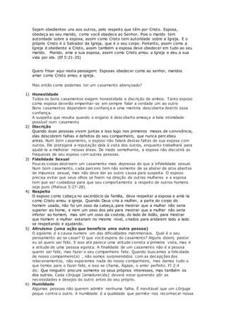 Sejam obedientes uns aos outros, pelo respeito que têm por Cristo. Esposa,
obedeça ao seu marido, como você obedece ao Senhor. Pois o marido tem
autoridade sobre a esposa, assim como Cristo tem autoridade sobre a Igreja. E o
próprio Cristo é o Salvador da Igreja, que é o seu corpo. Portanto, assim como a
Igreja é obediente a Cristo, assim também a esposa deve obedecer em tudo ao seu
marido. Marido, ame a sua esposa, assim como Cristo amou a Igreja e deu a sua
vida por ela. (Ef 5:21-25)
Quero frisar aqui nesta passagem: Esposas obedecer como ao senhor, maridos
amar como Cristo amou a igreja.
Mas então como podemos ter um casamento abençoado?
1) Honestidade
Todos os bons casamentos exigem honestidade e discrição de ambos. Tanto esposo
como esposa deverão empenhar-se em sempre falar a verdade um ao outro
Bons casamentos dependem da confiança e uma mentira descoberta destrói essa
confiança.
A suspeita que resulta quando o engano é descoberto ameaça a bela intimidade
possível num casamento
2) Discrição
Quando duas pessoas vivem juntas e isso logo nos primeiros meses de convivência,
elas descobrem falhas e defeitos do seu companheiro, que nunca perc ebeu
antes. Num bom casamento, o esposo não falará destas faltas de sua esposa com
outros. Ele protegerá a reputação dela à vista dos outros, enquanto trabalhará para
ajudá-la a melhorar nessas áreas. De modo semelhante, a esposa não discutirá as
fraquezas de seu esposo com outras pessoas.
3) Fidelidade Sexual
Poucas coisas destroem um casamento mais depressa do que a infidelidade sexual.
Num bom casamento, cada parceiro tem não somente de se abster de atos abertos
de impureza sexual, mas não deve dar ao outro causa para suspeita. O esposo
precisa evitar que seus olhos se fixem na direção de outras mulheres e a esposa
tem que ser cuidadosa para que seu comportamento a respeito de outros homens
seja puro (Mateus 5:27-28).
4) Respeito
O esposo como cabeça no sacerdócio da família, deve respeitar a esposa e amá-la
como Cristo amou a igreja. Quando Deus cria a mulher, a parte do corpo do
homem usada, não foi um osso da cabeça, para mostrar que a mulher não seria
superior ao home, e nem um osso dos pés para mostrar que a mulher não seria
inferior ao homem, mas sim um osso da costela, do lado de Adão, para mostrar
que homem e mulher estariam no mesmo nível, criados para andarem lado a lado
se respeitando e ajudando.
5) Altruísmo (uma ação que beneficia uma outra pessoa)
O egoísmo é a causa numero um das dificuldades matrimoniais. Qual é o seu
pensamento ao se casar? O que você espera do casamento? Alguns dizem, pastor
eu só quero ser feliz. E isso até parece uma atitude correta a primeira vista, mas é
a atitude de uma pessoa egoísta. A finalidade de um casamento não é a pessoa
querer ser feliz, mas fazer o seu companheiro feliz. Quando buscamos a felicidade
de nosso companheiro(a) , não somos surpreendidos com as decepções dos
relacionamentos, não esperamos nada do nosso companheiro, mas damos tudo o
que temos para o fazer feliz, e isso se chama, Ágape, o amor perfeito. Fl 2:4
diz: Que ninguém procure somente os seus próprios interesses, mas também os
dos outros. Cada cônjuge [amadurecido] deverá estar querendo pôr as
necessidades e desejos do outro antes do seu próprio.
6) Humildade
Algumas pessoas não querem admitir nenhuma falha. É inevitável que um cônjuge
peque contra o outro. A humildade é a qualidade que permite-nos reconhecer nossa
 