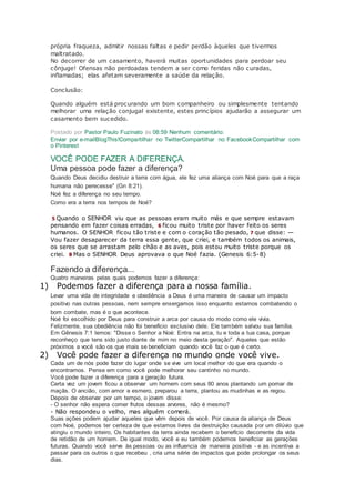 própria fraqueza, admitir nossas faltas e pedir perdão àqueles que tivermos
maltratado.
No decorrer de um casamento, haverá muitas oportunidades para perdoar seu
cônjuge! Ofensas não perdoadas tendem a ser como feridas não curadas,
inflamadas; elas afetam severamente a saúde da relação.
Conclusão:
Quando alguém está procurando um bom companheiro ou simplesmente tentando
melhorar uma relação conjugal existente, estes princípios ajudarão a assegurar um
casamento bem sucedido.
Postado por Pastor Paulo Fuzinato às 08:59 Nenhum comentário:
Enviar por e-mailBlogThis!Compartilhar no TwitterCompartilhar no FacebookCompartilhar com
o Pinterest
VOCÊ PODE FAZER A DIFERENÇA.
Uma pessoa pode fazer a diferença?
Quando Deus decidiu destruir a terra com água, ele fez uma aliança com Noé para que a raça
humana não perecesse" (Gn 8:21).
Noé fez a diferença no seu tempo.
Como era a terra nos tempos de Noé?
5 Quando o SENHOR viu que as pessoas eram muito más e que sempre estavam
pensando em fazer coisas erradas, 6 ficou muito triste por haver feito os seres
humanos. O SENHOR ficou tão triste e com o coração tão pesado, 7 que disse: —
Vou fazer desaparecer da terra essa gente, que criei, e também todos os animais,
os seres que se arrastam pelo chão e as aves, pois estou muito triste porque os
criei. 8 Mas o SENHOR Deus aprovava o que Noé fazia. (Genesis 6:5-8)
Fazendo a diferença...
Quatro maneiras pelas quais podemos fazer a diferença:
1) Podemos fazer a diferença para a nossa família.
Levar uma vida de integridade e obediência a Deus é uma maneira de causar um impacto
positivo nas outras pessoas, nem sempre enxergamos isso enquanto estamos combatendo o
bom combate, mas é o que acontece.
Noé foi escolhido por Deus para construir a arca por causa do modo como ele vivia.
Felizmente, sua obediência não foi benefício exclusivo dele. Ele também salvou sua família.
Em Gênesis 7:1 lemos: "Disse o Senhor a Noé: Entra na arca, tu e toda a tua casa, porque
reconheço que tens sido justo diante de mim no meio desta geração". Aqueles que estão
próximos a você são os que mais se beneficiam quando você faz o que é certo.
2) Você pode fazer a diferença no mundo onde você vive.
Cada um de nós pode fazer do lugar onde se vive um local melhor do que era quando o
encontramos. Pense em como você pode melhorar seu cantinho no mundo.
Você pode fazer a diferença para a geração futura.
Certa vez um jovem ficou a observar um homem com seus 80 anos plantando um pomar de
maçãs. O ancião, com amor e esmero, preparou a terra, plantou as mudinhas e as regou.
Depois de observar por um tempo, o jovem disse:
- O senhor não espera comer frutos dessas arvores, não é mesmo?
- Não respondeu o velho, mas alguém comerá.
Suas ações podem ajudar aqueles que vêm depois de você. Por causa da aliança de Deus
com Noé, podemos ter certeza de que estamos livres da destruição causada por um dilúvio que
atingiu o mundo inteiro, Os habitantes da terra ainda recebem o benefício decorrente da vida
de retidão de um homem. De igual modo, você e eu também podemos beneficiar as gerações
futuras. Quando você serve às pessoas ou as influencia de maneira positiva - e as incentiva a
passar para os outros o que recebeu , cria uma série de impactos que pode prolongar os seus
dias.
 