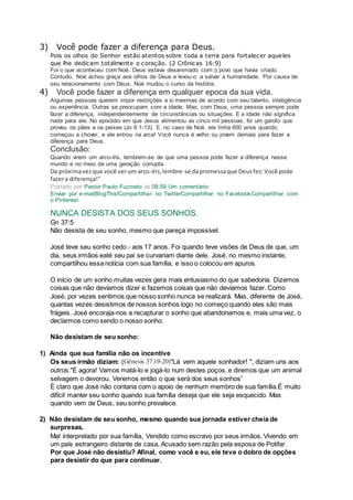 3) Você pode fazer a diferença para Deus.
Pois os olhos do Senhor estão atentos sobre toda a terra para fortalecer aqueles
que lhe dedicam totalmente o coração. (2 Crônicas 16:9)
Foi o que aconteceu com Noé. Deus estava desanimado com o povo que havia criado.
Contudo, Noé achou graça aos olhos de Deus e levou-o a salvar a humanidade. Por causa de
seu relacionamento com Deus, Noé mudou o curso da história.
4) Você pode fazer a diferença em qualquer epoca da sua vida.
Algumas pessoas querem impor restrições a si mesmas de acordo com seu talento, inteligência
ou experiência. Outras se preocupam com a idade. Mas, com Deus, uma pessoa sempre pode
fazer a diferença, independentemente de circunstâncias ou situações. E a idade não significa
nada para ele. No episódio em que Jesus alimentou as cinco mil pessoas, foi um garoto que
proveu os pães e os peixes (Jo 6:1-13). E, no caso de Noé, ele tinha 600 anos quando
começou a chover, e ele entrou na arca! Você nunca é velho ou jovem demais para fazer a
diferença para Deus.
Conclusão:
Quando virem um arco-íris, lembrem-se de que uma pessoa pode fazer a diferença nesse
mundo e no meio de uma geração corrupta.
Da próximavezque você verum arco-íris,lembre-se dapromessaque Deusfez:Você pode
fazera diferença!"
Postado por Pastor Paulo Fuzinato às 08:59 Um comentário:
Enviar por e-mailBlogThis!Compartilhar no TwitterCompartilhar no FacebookCompartilhar com
o Pinterest
NUNCA DESISTA DOS SEUS SONHOS.
Gn 37:5
Não desista de seu sonho, mesmo que pareça impossível.
José teve seu sonho cedo - aos 17 anos. Foi quando teve visões de Deus de que, um
dia, seus irmãos eaté seu pai se curvariam diante dele. José, no mesmo instante,
compartilhou essa notícia com sua família, e isso o colocou em apuros.
O início de um sonho muitas vezes gera mais entusiasmo do que sabedoria. Dizemos
coisas que não devíamos dizer e fazemos coisas que não devíamos fazer. Como
José, por vezes sentimos que nosso sonho nunca se realizará. Mas, diferente de José,
quantas vezes desistimos de nossos sonhos logo no começo quando eles são mais
frágeis. José encoraja-nos a recapturar o sonho que abandonamos e, mais uma vez, o
declarmos como sendo o nosso sonho.
Não desistam de seu sonho:
1) Ainda que sua família não os incentive
Os seus irmão diziam: (Gênesis 37:19-20)"Lá vem aquele sonhador! ", diziam uns aos
outros."É agora! Vamos matá-lo e jogá-lo num destes poços, e diremos que um animal
selvagem o devorou. Veremos então o que será dos seus sonhos”
É claro que José não contaria com o apoio de nenhum membro de sua família.É muito
difícil manter seu sonho quando sua família deseja que ele seja esquecido. Mas
quando vem de Deus, seu sonho prevalece.
2) Não desistam de seu sonho, mesmo quando sua jornada estiver cheia de
surpresas.
Mal interpretado por sua família, Vendido como escravo por seus irmãos, Vivendo em
um país estrangeiro distante de casa, Acusado sem razão pela esposa de Potifar.
Por que José não desistiu? Afinal, como você e eu, ele teve o dobro de opções
para desistir do que para continuar.
 