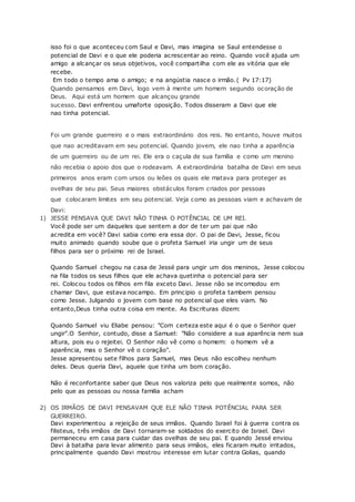 isso foi o que aconteceu com Saul e Davi, mas imagina se Saul entendesse o
potencial de Davi e o que ele poderia acrescentar ao reino. Quando você ajuda um
amigo a alcançar os seus objetivos, você compartilha com ele as vitória que ele
recebe.
Em todo o tempo ama o amigo; e na angústia nasce o irmão.( Pv 17:17)
Quando pensamos em Davi, logo vem à mente um homem segundo ocoração de
Deus. Aqui está um homem que alcançou grande
sucesso. Davi enfrentou umaforte oposição. Todos disseram a Davi que ele
nao tinha potencial.
Foi um grande guerreiro e o mais extraordinário dos reis. No entanto, houve muitos
que nao acreditavam em seu potencial. Quando jovem, ele nao tinha a aparência
de um guerreiro ou de um rei. Ele era o caçula de sua família e como um menino
não recebia o apoio dos que o rodeavam. A extraordinária batalha de Davi em seus
primeiros anos eram com ursos ou leões os quais ele matava para proteger as
ovelhas de seu pai. Seus maiores obstáculos foram criados por pessoas
que colocaram limites em seu potencial. Veja como as pessoas viam e achavam de
Davi:
1) JESSE PENSAVA QUE DAVI NÃO TINHA O POTÊNCIAL DE UM REI.
Você pode ser um daqueles que sentem a dor de ter um pai que não
acredita em você? Davi sabia como era essa dor. O pai de Davi, Jesse, ficou
muito animado quando soube que o profeta Samuel iria ungir um de seus
filhos para ser o próximo rei de Israel.
Quando Samuel chegou na casa de Jessé para ungir um dos meninos, Jesse colocou
na fila todos os seus filhos que ele achava quetinha o potencial para ser
rei. Colocou todos os filhos em fila exceto Davi. Jesse não se incomodou em
chamar Davi, que estava nocampo. Em principio o profeta tambem pensou
como Jesse. Julgando o jovem com base no potencial que eles viam. No
entanto,Deus tinha outra coisa em mente. As Escrituras dizem:
Quando Samuel viu Eliabe pensou: "Com certeza este aqui é o que o Senhor quer
ungir".O Senhor, contudo, disse a Samuel: "Não considere a sua aparência nem sua
altura, pois eu o rejeitei. O Senhor não vê como o homem: o homem vê a
aparência, mas o Senhor vê o coração".
Jesse apresentou sete filhos para Samuel, mas Deus não escolheu nenhum
deles. Deus queria Davi, aquele que tinha um bom coração.
Não é reconfortante saber que Deus nos valoriza pelo que realmente somos, não
pelo que as pessoas ou nossa familia acham
2) OS IRMÃOS DE DAVI PENSAVAM QUE ELE NÃO TINHA POTÊNCIAL PARA SER
GUERREIRO.
Davi experimentou a rejeição de seus irmãos. Quando Israel foi à guerra contra os
filisteus, três irmãos de Davi tornaram-se soldados do exercito de Israel. Davi
permaneceu em casa para cuidar das ovelhas de seu pai. E quando Jessé enviou
Davi à batalha para levar alimento para seus irmãos, eles ficaram muito irritados,
principalmente quando Davi mostrou interesse em lutar contra Golias, quando
 