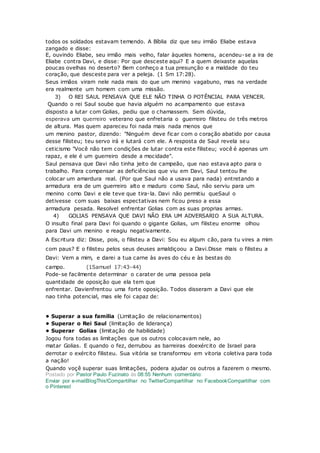 todos os soldados estavam temendo. A Bíblia diz que seu irmão Eliabe estava
zangado e disse:
E, ouvindo Eliabe, seu irmão mais velho, falar àqueles homens, acendeu-se a ira de
Eliabe contra Davi, e disse: Por que desceste aqui? E a quem deixaste aquelas
poucas ovelhas no deserto? Bem conheço a tua presunção e a maldade do teu
coração, que desceste para ver a peleja. (1 Sm 17:28).
Seus irmãos viram nele nada mais do que um menino vagabuno, mas na verdade
era realmente um homem com uma missão.
3) O REI SAUL PENSAVA QUE ELE NÃO TINHA O POTÊNCIAL PARA VENCER.
Quando o rei Saul soube que havia alguém no acampamento que estava
disposto a lutar com Golias, pediu que o chamassem. Sem dúvida,
esperava um querreiro veterano que enfretaria o guerreiro filisteu de três metros
de altura. Mas quem apareceu foi nada mais nada menos que
um menino pastor, dizendo: "Ninguém deve ficar com o coração abatido por causa
desse filisteu; teu servo irá e lutará com ele. A resposta de Saul revela seu
ceticismo "Você não tem condições de lutar contra este filisteu; você é apenas um
rapaz, e ele é um guerreiro desde a mocidade".
Saul pensava que Davi não tinha jeito de campeão, que nao estava apto para o
trabalho. Para compensar as deficiências que viu em Davi, Saul tentou lhe
colocar um amardura real. (Por que Saul não a usava para nada) entretando a
armadura era de um guerreiro alto e maduro como Saul, não serviu para um
menino como Davi e ele teve que tira-la. Davi não permitiu queSaul o
detivesse com suas baixas espectativas nem ficou preso a essa
armadura pesada. Resolvel enfrentar Golias com as suas proprias armas.
4) GOLIAS PENSAVA QUE DAVI NÃO ERA UM ADVERSARIO A SUA ALTURA.
O insulto final para Davi foi quando o gigante Golias, um filisteu enorme olhou
para Davi um menino e reagiu negativamente.
A Escritura diz: Disse, pois, o filisteu a Davi: Sou eu algum cão, para tu vires a mim
com paus? E o filisteu pelos seus deuses amaldiçoou a Davi.Disse mais o filisteu a
Davi: Vem a mim, e darei a tua carne às aves do céu e às bestas do
campo. (1Samuel 17:43-44)
Pode-se facilmente determinar o carater de uma pessoa pela
quantidade de oposição que ela tem que
enfrentar. Davienfrentou uma forte oposição. Todos disseram a Davi que ele
nao tinha potencial, mas ele foi capaz de:
• Superar a sua familia (Limitação de relacionamentos)
• Superar o Rei Saul (limitação de liderança)
• Superar Golias (limitação de habilidade)
Jogou fora todas as limitações que os outros colocavam nele, ao
matar Golias. E quando o fez, derrubou as barreiras doexército de Israel para
derrotar o exército filisteu. Sua vitória se transformou em vitoria coletiva para toda
a nação!
Quando voçê superar suas limitações, podera ajudar os outros a fazerem o mesmo.
Postado por Pastor Paulo Fuzinato às 08:55 Nenhum comentário:
Enviar por e-mailBlogThis!Compartilhar no TwitterCompartilhar no FacebookCompartilhar com
o Pinterest
 