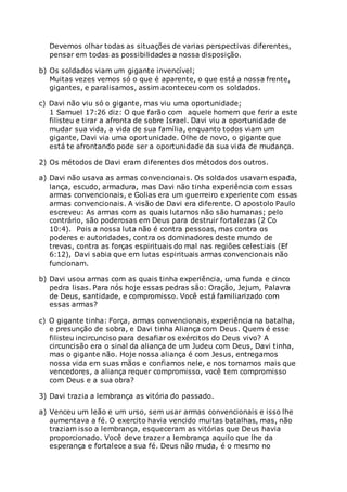 Devemos olhar todas as situações de varias perspectivas diferentes,
pensar em todas as possibilidades a nossa disposição.
b) Os soldados viam um gigante invencível;
Muitas vezes vemos só o que é aparente, o que está a nossa frente,
gigantes, e paralisamos, assim aconteceu com os soldados.
c) Davi não viu só o gigante, mas viu uma oportunidade;
1 Samuel 17:26 diz: O que farão com aquele homem que ferir a este
filisteu e tirar a afronta de sobre Israel. Davi viu a oportunidade de
mudar sua vida, a vida de sua família, enquanto todos viam um
gigante, Davi via uma oportunidade. Olhe de novo, o gigante que
está te afrontando pode ser a oportunidade da sua vida de mudança.
2) Os métodos de Davi eram diferentes dos métodos dos outros.
a) Davi não usava as armas convencionais. Os soldados usavam espada,
lança, escudo, armadura, mas Davi não tinha experiência com essas
armas convencionais, e Golias era um guerreiro experiente com essas
armas convencionais. A visão de Davi era diferente. O apostolo Paulo
escreveu: As armas com as quais lutamos não são humanas; pelo
contrário, são poderosas em Deus para destruir fortalezas (2 Co
10:4). Pois a nossa luta não é contra pessoas, mas contra os
poderes e autoridades, contra os dominadores deste mundo de
trevas, contra as forças espirituais do mal nas regiões celestiais (Ef
6:12), Davi sabia que em lutas espirituais armas convencionais não
funcionam.
b) Davi usou armas com as quais tinha experiência, uma funda e cinco
pedra lisas. Para nós hoje essas pedras são: Oração, Jejum, Palavra
de Deus, santidade, e compromisso. Você está familiarizado com
essas armas?
c) O gigante tinha: Força, armas convencionais, experiência na batalha,
e presunção de sobra, e Davi tinha Aliança com Deus. Quem é esse
filisteu incircunciso para desafiar os exércitos do Deus vivo? A
circuncisão era o sinal da aliança de um Judeu com Deus, Davi tinha,
mas o gigante não. Hoje nossa aliança é com Jesus, entregamos
nossa vida em suas mãos e confiamos nele, e nos tornamos mais que
vencedores, a aliança requer compromisso, você tem compromisso
com Deus e a sua obra?
3) Davi trazia a lembrança as vitória do passado.
a) Venceu um leão e um urso, sem usar armas convencionais e isso lhe
aumentava a fé. O exercito havia vencido muitas batalhas, mas, não
traziam isso a lembrança, esqueceram as vitórias que Deus havia
proporcionado. Você deve trazer a lembrança aquilo que lhe da
esperança e fortalece a sua fé. Deus não muda, é o mesmo no
 