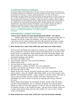 O CARÁTER PRODUZ CORAGEM.
Uma lenda indiana conta a história de um rato que morria de medo de gatos até o dia em que
um mágico concordou em transforma-lo num gato. A magica tirou-lhe o medo, até o dia em que
ele encontrou um cachorro. O mágico, então, transformou-o num cão. O rato que foi
transformado em gato e depois em cão ficou feliz até o dia que encontrou um tigre, e mais uma
vez, o mágico transformu-o no animal que ele mais temia. Quando, porém, o tigre começou a
reclamar que havia encontrado um caçador, o mágico se recusou a ajudá-lo. Disse o mágico:
Vou transformá-lo em rato novamente, porque, apesar de ter o corpo de tigre, você continua a
ter coração de rato. Essa história lhe parece familiar? Quantas pessoas você conhece que
desenvolveram uma estrutura externa intimidadora, mas, por dentro, tremem de medo? A
coragem é o resultado de quem somos. os apoios externos podem sustentar-nos
temporariamente, mas somente o carater interior produz coragem.
Postado por Pastor Paulo Fuzinato às 08:52 Nenhum comentário:
Enviar por e-mailBlogThis!Compartilhar no TwitterCompartilhar no FacebookCompartilhar com
o Pinterest
APRENDENDO A ANDAR COM DEUS.
"Acaso, para o Senhor há coisa demasiadamente difícil?" (Gn 18:14).
Quando passa muito tempo entre o momento em que Deus promete algo e o
momento em que ele cumpre sua promessa, nós muitas vezes agimos como
criancinhas que mal podem esperar pelo Natal. Não gostamos de esperar e temos
medo de ser esquecidos, mas precisamos aprender algumas lições sobre confiar:
1) Deus sempre faz a coisa certa, ainda que, para isso, leve muito tempo
É fácil ver por que Abraão ficou impaciente. Quando tirou Abraão de Ur dos caldeus,
Deus prometeu-lhe a terra de Canaã e muitos descendentes que se tornariam uma
grande nação. O cumprimento dessa promessa iria trazer-lhe grande alegria. Mas,
depois de dez anos, Deus ainda não havia cumprido sua promessa. Observe o que
essa década preparou para Abraão:
 Ele deixou sua família e terra.
 Deus prometeu abençoar a ele e seus descendentes.
 Abraão passou fome.
 Ele teve medo de Faraó e mentiu para ele.
 Ele experimentou conflitos na família, ele e Ló se separaram.
 Quando Ló foi raptado, ele perseguiu o raptor e lutou para resgatá-lo.
 Ele ainda não tinha um filho.
Depois de dez anos e muitas provações, Abraão quis saber se a promessa ainda
estava valendo. Deus diz a Abraão: Não temas, Abrão, eu sou o teu escudo, e teu
galardão será sobremodo grande... Então, conduziu-o até fora e disse: Olha para os
céus e conta as estrelas, se é que o podes. E lhe disse: Será assim a tua
posteridade. Ele creu no Senhor, e isso lhe foi imputado para justiça. (Gênesis
15:1,5,6)
Mesmo depois dessa palavra de confirmação de Deus, Abraão ainda não sabia o
que Deus estava preparando. Em um momento de dúvida, ele e Sara tentaram
segurar as coisas em suas mãos gerando um filho por meio da criada de Sara. Mas
os caminhos de Deus, e seu sentido de tempo, não são como os nossos. Ainda que
o tempo possa parecer longo para nós, Deus sempre faz o que é certo e sempre
cumpre sua promessa.
2) Deus sempre faz a coisa certa, ainda que o que ele diz pareça absurdo
 