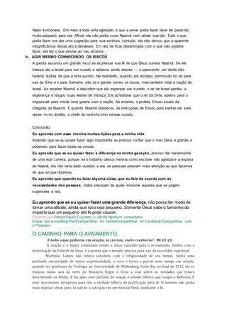 Nada funcionava. Em meio a toda esta agitação, o que a serva podia fazer deve ter parecido
muito pequeno para ela. Afinal, ela não podia curar Naamã nem aliviar sua dor. Tudo o que
podia fazer era dar uma sugestão para sua senhora, contudo, ela não deixou que a aparente
insignificância desse ato a detivesse. Em vez de ficar desanimada com o que não poderia
fazer, ela fez o que estava ao seu alcance.
b- AGIR MESMO CONHECENDO OS RISCOS
A garota assumiu um grande risco ao expressar sua fé de que Deus curaria Naamã. Se ele
tivesse ido a Israel para ser curado e voltasse ainda doente — e parecendo um idiota não
haveria dúvida de que a teria punido. Na realidade, quando ele recebeu permissão do rei para
sair da Síria e ir para Samaria, não só a garota correu os riscos, mas também toda a nação de
Israel. Ao receber Naamã e descobrir que ele esperava ser curado, o rei de Israel perdeu a
esperança e rasgou suas vestes de tristeza. Ele acreditava que o rei da Síria, apelou para o
impossivel para iniciar uma guerra com a nação. No entanto, o profeta Eliseu soube da
chegada de Naamã. E quando Naamã obedeceu às instruções de Eliseu para banhar-se sete
vezes no rio Jordão, o chefe do exército sírio estava curado.
Conclusão
Eu aprendo com essa menina muitas lições para a minha vida.
Aprendo que se eu quiser fazer algo importante eu preciso confiar que o meu Deus é grande e
poderoso para fazer todas as coisas.
Eu aprendo que se eu quiser fazer a diferença na minha geração, preciso dar testemunha
de uma vida correta, porque se o trabalho dessa menina como escrava não agradace a esposa
de Naanã, ela não teria dado ouvidos a ela, as pessoas prestam mais atenção ao que fazemos
do que ao que dizemos.
Eu aprendo que quando eu falar alguma coisa, que eu fale de acordo com as
necessidades das pessoas, todos precisam de ajuda inclusive aqueles que se julgam
superiores a nós.
Eu aprendo que se eu quiser fazer uma grande diferença, não posso ter medo de
tomar uma atitude, ainda que isso seja pequeno. Somente Deus sabe o tamanho do
impacto que um pequeno ato fé pode causar.
Postado por Pastor Paulo Fuzinato às 08:48 Nenhum comentário:
Enviar por e-mailBlogThis!Compartilhar no TwitterCompartilhar no FacebookCompartilhar com
o Pinterest
O CAMINHO PARA O AVIVAMENTO.
E tudo o que pedirem em oração, se crerem, vocês receberão". Mt 21:22
A oração e o Jejum continuam sendo o único caminho para o avivamento. Unidos com a
ministração da Palavra de Deus, é a receita que o mundo precisa para sair da escuridão espiritual.
Martinho Lutero não estava satisfeito com a religiosidade de seu tempo. Sentia uma
profunda necessidade de maior espiritualidade, e isso o levou a passar mais tempo em oração,
quando era professor de Teologia na Universidade de Wittenberg. Certo dia, no final de 1512, ele se
trancou numa sala da torre do Mosteiro Negro e ficou a orar sobre as verdades que estava
descobrindo na Bíblia. E foi após esse período de oração e estudo bíblico que surgiu a Reforma. E
esse movimento recuperou para nós a verdade bíblica da justificação pela fé. O homem não podia
mais realizar obras para se salvar; a salvação era um dom de Deus, mediante a fé.
 