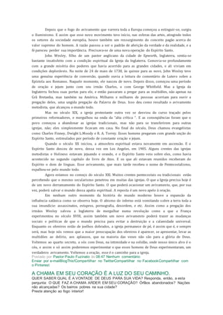 Depois que o fogo do avivamento que varrera toda a Europa começou a estinguir-se, surgiu
o Iluminismo. E assim que esse novo movimento teve início, nas esferas das artes, atingindo todos
os setores da sociedade européia, houve também um ressurgimento do conceito pagão acerca do
valor supremo do homem. A razão passou a ser o padrão de aferição da verdade e da realidade, e a
fé pareceu perder sua importância. Precisava-se de uma nova operação do Espírito Santo.
John Wesley, filho de um pastor anglicano da cidade de Epworth, Inglaterra, sentia-se
bastante insatisfeito com a condição espiritual da Igreja da Inglaterra. Comovia-se profundamente
com a grande miséria dos poderes que havia acorrido para as grandes cidades, e ali viviam em
condições deploráveis. Na noite de 24 de maio de 1738, às quinze para as nove, John Wesley teve
uma genuína experiência de conversão, quando ouvia a leitura do comentário de Lutero sobre a
Epístola aos Romanos. Naquele momento, ele nasceu de novo. Depois disso, começou uma período
de oração e jejum junto com seu irmão Charles, e com George Whitfield. Mas a Igreja da
Inglaterra fechou suas portas para ele, e então passaram a pregar para as multidões, não apenas na
Grã Bretanha, mas também na América. Milhares e milhares de pessoas acorriam para ouvir a
pregação deles, uma ungida pregação da Palavra de Deus. Isso deu como resultado o avivamento
metodista, que alcançou o mundo todo.
Mas no século XIX, a igreja protestante outra vez se desviou do curso traçado pelos
primeiros reformadores, e mergulhou na onda da “alta crítica “. E as conseqüências foram que o
povo começou a abandonar as igrejas tradicionais, mas não para se transferirem para outras
igrejas, não; eles simplesmente ficavam em casa. No final do século, Deus chamou evangelistas
como Charles Finney, Dwight L.Moody e R. A. Torrey. Esses homens pregaram com grande unção do
Espírito Santo, estimulados por período de constante oração e jejum.
Quando o século XX iniciou, a atmosfera espiritual estava novamente em ascensão. E o
Espírito Santo desceu de novo, dessa vez em Los Angeles, em 1905. Alguns crentes das igrejas
metodistas e Holiness estavam jejuando e orando, e o Espírito Santo veio sobre eles, como havia
acontecido no segundo capítulo do livro de Atos. E os que ali estavam reunidos receberam do
Espírito o dom de línguas. Esse avivamento, que mais tarde recebeu o nome de Pentecostalismo,
espalhou-se pelo mundo todo.
Agora estamos no começo do século XXI. Muitos crentes pentecostais ou tradicionais estão
percebendo que o mesmo secularismo penetrou em muitas das igrejas. O que a Igreja precisa hoje é
de um novo derramamento do Espírito Santo. O que poderá ocasionar um avivamento, que, por sua
vez, poderá salvar o mundo dessa apatia espiritual. A reposta é um novo apelo à oração.
Em nenhum outro momento da história do mundo moderno houve a expansão da
influência satânica como se observa hoje. O abismo do inferno está vomitando sobre a terra toda a
sua imundície: assassinatos, estupros, pornografia, desordem, e etc. Assim como a pregação dos
irmãos Wesley salvou a Inglaterra de mergulhar numa revolução como a que a França
experimentou no século XVIII, assim também um novo avivamento poderá trazer as mudanças
sociais e políticas de que o mundo precisa para evitar a destruição e a calamidade universal.
Enquanto os obreiros estão de joelhos dobrados, a igreja permanece de pé, é assim que é, e sempre
será, mas hoje nós vemos que a maior preocupação dos obreiros é aparecer, se apresentar, levar as
multidões ao delírio, aos aplausos, que na maioria das vezes não são para a glória de Deus.
Voltemos ao quarto secreto, a sós com Deus, na intimidade e na solidão, onde nosso único alvo é o
céu, e assim e só assim poderemos experimentar o que esses homens de Deus experimentaram, um
verdadeiro avivamento. Voltemos a oração, esse é o caminho para a igreja.
Postado por Pastor Paulo Fuzinato às 08:47 Nenhum comentário:
Enviar por e-mailBlogThis!Compartilhar no TwitterCompartilhar no FacebookCompartilhar com
o Pinterest
A CHAMA EM SEU CORAÇÃO É A LUZ DO SEU CAMINHO.
QUER SABER QUAL É A VONTADE DE DEUS PARA SUA VIDA? Responda, então, a esta
pergunta: O QUE FAZ A CHAMA ARDER EM SEU CORAÇÃO? Órfãos abandonados? Nações
não alcançadas? Os bairros pobres na sua cidade?
Preste atenção ao fogo interior!
 
