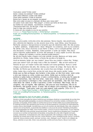 Você adora cantar? Então cante!
Sente o desejo de contribuir? Então contribua!
Sofre pelos enfermos? Então cuide deles!
Chora pelos perdidos? Então os doutrine!
Muitos tem o desejo de ser pregador da palavra!
Mas como saber se esse é o chamado de Deus para nossa vida?
Um pastor muito sabio disse: "Não pregue", a menos que tenha de fazer isso.
Ao meditar em suas palavras, encontramos a resposta:
"Precisamos fazer isso. Se não fizer, o fogo nos consumirá."
Qual é o fogo que consome você?
A chama em seu coração é a luz do seu caminho.
Postado por Pastor Paulo Fuzinato às 08:46 Nenhum comentário:
Enviar por e-mailBlogThis!Compartilhar no TwitterCompartilhar no FacebookCompartilhar com
o Pinterest
AGÁPE...
Jesus nunca pediu conta dos erros das pessoas. Nunca inquiriu das prostit utas,
dos coletores de impostos ou dos jovens seus erros, suas falhas, seus fracassos.
Nenhuma pessoa o decepcionava a tal ponto que ele desistisse dela. Ele não acusou
a mulher adúltera, simplesmente disse: Ninguém te condenou, nem eu te condeno.
Na última ceia, Jesus anunciou a sua morte e disse, com o coração partido, que um
dos discípulos o trairia. Abalados, todos queriam o nome do traidor. Mas Jesus
nunca expunha publicamente os erros das pessoas. E você, expõe os erros dos seus
filhos, colegas de trabalho e outras pessoas publicamente?
No ato da traição Judas chegou com uma grande escolta. Bastava um beijo para
identificá-lo. Então, Judas tomou a frente da escolta e foi beijá-lo.
Você se deixaria beijar por seu traidor? Jesus fitou seu traidor e disse-lhe: "Amigo,
para que vieste? Com um beijo trais o Filho do homem?". Não se tem notícia na
história de que um traidor tenha sido tratado com tanta gentileza. Nunca o amor
chegou a patamares tão alto. Ele chamou seu traidor de amigo. Ele havia dito no
Sermão do Monte que deveríamos dar a outra face aos inimigos e amá-los. Ele
amou Judas deu a outra face, acima de tudo Jesus não queria perder Judas.
Ainda que eu fale as línguas dos homens e dos anjos, se não tiver amor, serei como
o sino que ressoa ou como o prato que retine. Ainda que eu tenha o dom de
profecia e saiba todos os mistérios e todo o conhecimento, e tenha uma fé capaz de
mover montanhas, mas não tiver amor, nada serei. Ainda que eu dê aos pobres
tudo o que possuo e entregue o meu corpo para ser queimado, mas não tiver amor,
nada disso me valerá. O amor é paciente, o amor é bondoso. Não inveja, não se
vangloria, não se orgulha. Não maltrata, não procura seus interesses, não se ira
facilmente, não guarda rancor. O amor não se alegra com a injustiça, mas se alegra
com a verdade. Tudo sofre, tudo crê, tudo espera, tudo suporta. (1Co 13:1-7)
Postado por Pastor Paulo Fuzinato às 08:46 Nenhum comentário:
Enviar por e-mailBlogThis!Compartilhar no TwitterCompartilhar no FacebookCompartilhar com
o Pinterest
NÃO DESISTA DO FUTURO JOVEM...
Somos a única geração de toda a história que conseguiu destruir a capacidade de sonhar dos
jovens. Nas gerações passadas, os jovens criticavam os conceitos sociais, sonhavam com
grandes conquistas. Onde estão os sonhos dos jovens? Onde estão seus questionamentos?
O sistema social é tão agressivo que tornou os jovens passivos, controlou-os internamente,
roubou-lhes a identidade, transformou-os em um número de identidade. Eles não criticam o
veneno do consumismo, a paranóia da estética e a loucura do prazer imediato produzidos
pelas propagandas da mídia. Para muitos deles, o futuro é pouco importante. O que importa
é o hoje. Não têm uma grande causa para lutar. Jesus inspirava as pessoas que o seguiam.
Levava-as a sonhar com grandes conquistas, conquistas de uma vida irrigada com paz,
justiça, sabedoria. Conquistas de uma vida exuberante. Ele exaltava a vida humana. Nós
amamos as coisas que a vida nos traz, como dinheiro, casa, prestígio social, carros, conforto
material. Jesus amava existir, pensar, sonhar, criar, dialogar, ouvir. Você é um milagre de
Deus, valorize a sua vida. Viva o seu presente, sonhe com seu futuro. Deus é com você.
 